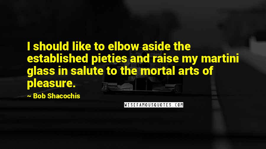 Bob Shacochis Quotes: I should like to elbow aside the established pieties and raise my martini glass in salute to the mortal arts of pleasure.