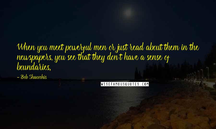 Bob Shacochis Quotes: When you meet powerful men or just read about them in the newspapers, you see that they don't have a sense of boundaries.