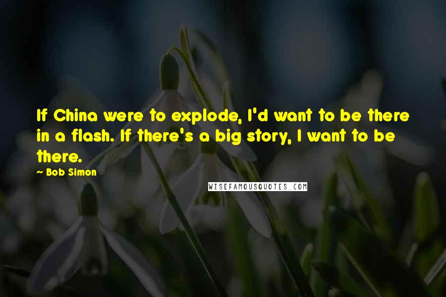 Bob Simon Quotes: If China were to explode, I'd want to be there in a flash. If there's a big story, I want to be there.