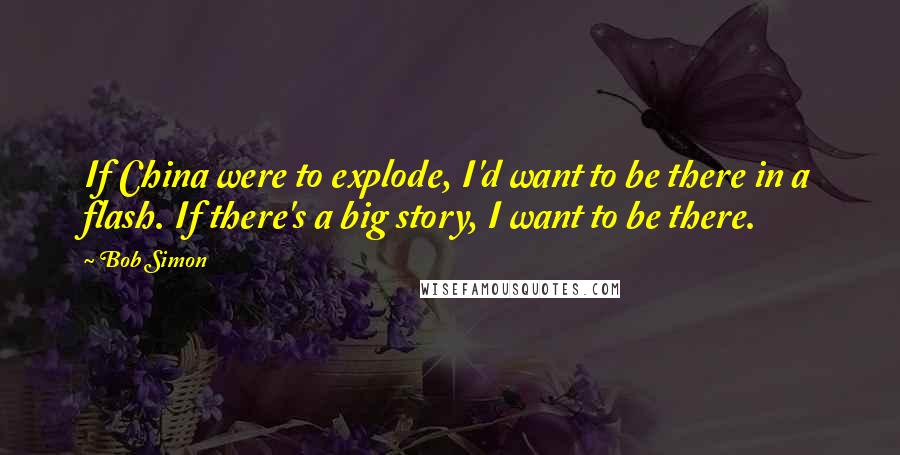 Bob Simon Quotes: If China were to explode, I'd want to be there in a flash. If there's a big story, I want to be there.