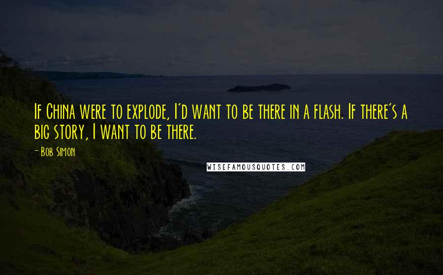 Bob Simon Quotes: If China were to explode, I'd want to be there in a flash. If there's a big story, I want to be there.