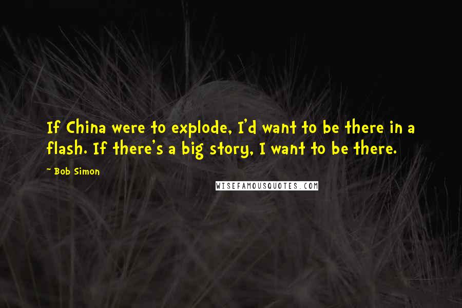 Bob Simon Quotes: If China were to explode, I'd want to be there in a flash. If there's a big story, I want to be there.