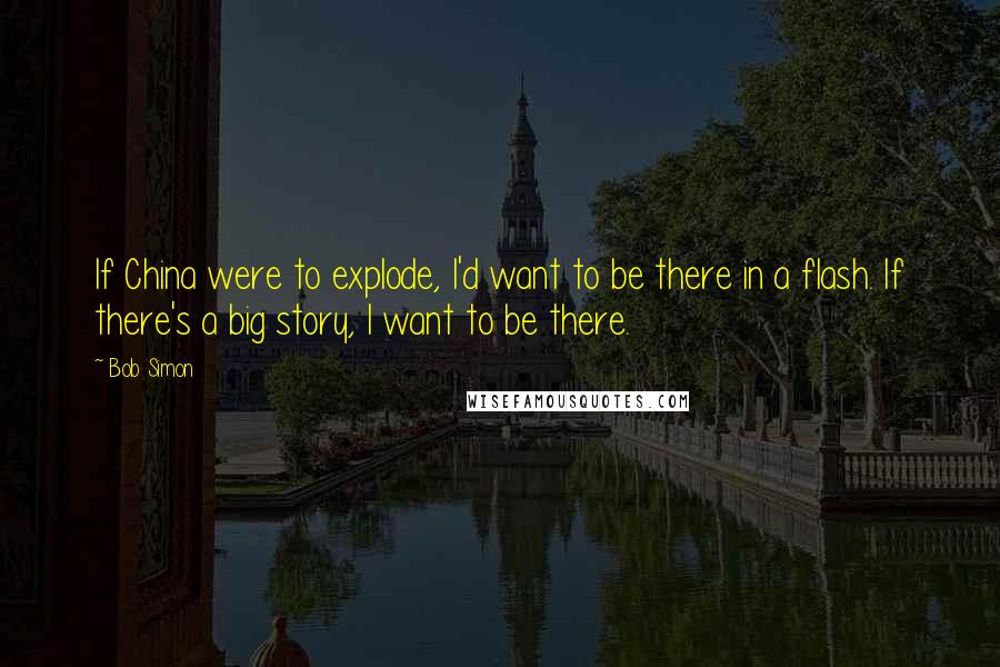 Bob Simon Quotes: If China were to explode, I'd want to be there in a flash. If there's a big story, I want to be there.