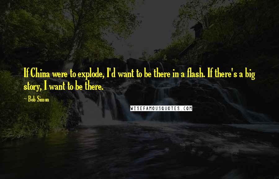 Bob Simon Quotes: If China were to explode, I'd want to be there in a flash. If there's a big story, I want to be there.