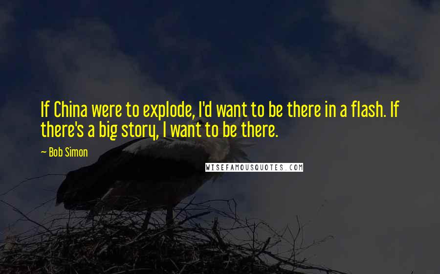 Bob Simon Quotes: If China were to explode, I'd want to be there in a flash. If there's a big story, I want to be there.