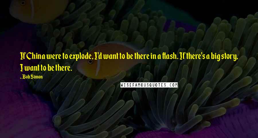 Bob Simon Quotes: If China were to explode, I'd want to be there in a flash. If there's a big story, I want to be there.