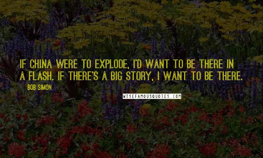 Bob Simon Quotes: If China were to explode, I'd want to be there in a flash. If there's a big story, I want to be there.