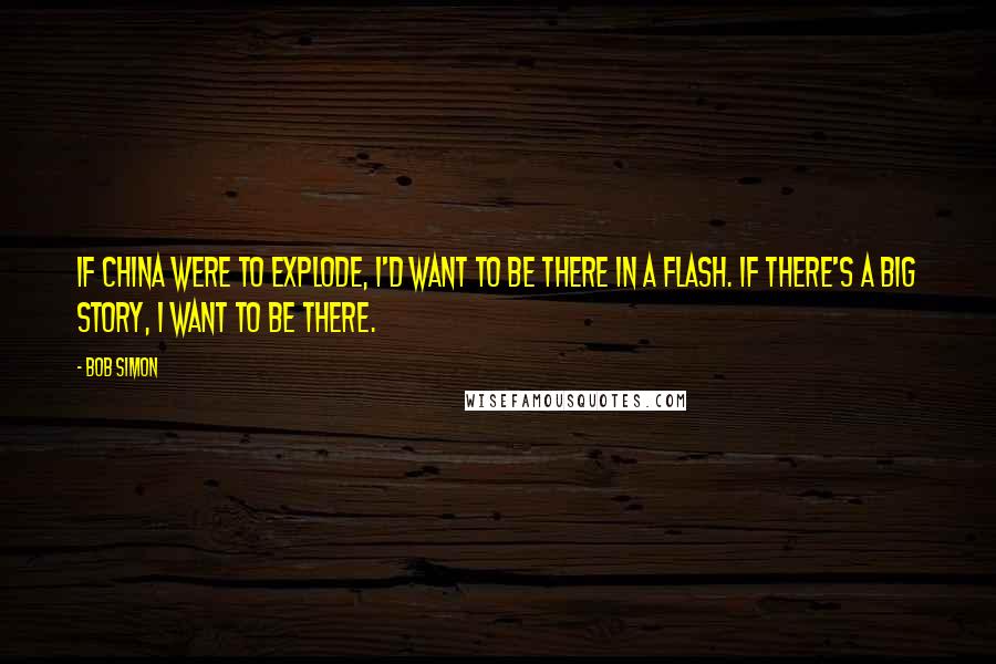 Bob Simon Quotes: If China were to explode, I'd want to be there in a flash. If there's a big story, I want to be there.