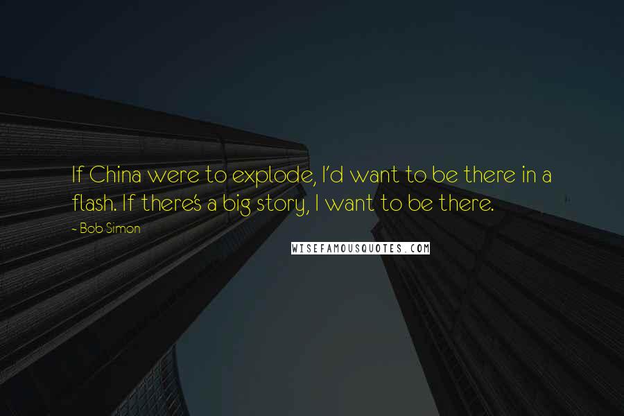 Bob Simon Quotes: If China were to explode, I'd want to be there in a flash. If there's a big story, I want to be there.