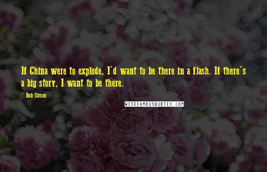 Bob Simon Quotes: If China were to explode, I'd want to be there in a flash. If there's a big story, I want to be there.