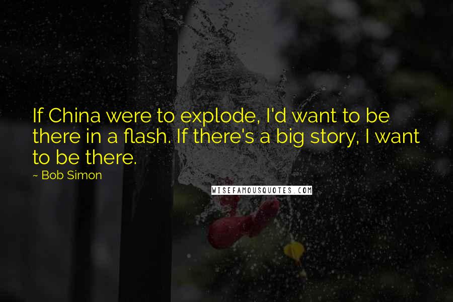 Bob Simon Quotes: If China were to explode, I'd want to be there in a flash. If there's a big story, I want to be there.