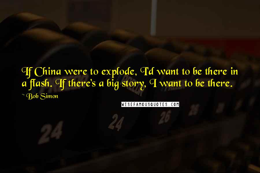 Bob Simon Quotes: If China were to explode, I'd want to be there in a flash. If there's a big story, I want to be there.