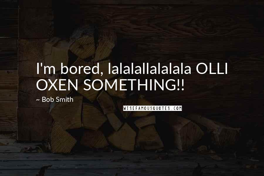 Bob Smith Quotes: I'm bored, lalalallalalala OLLI OXEN SOMETHING!!