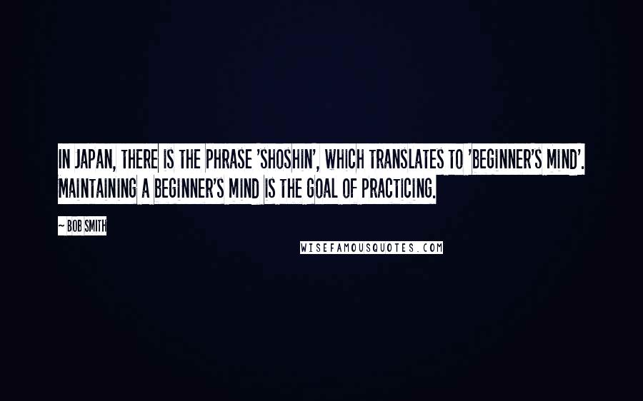 Bob Smith Quotes: In Japan, there is the phrase 'shoshin', which translates to 'beginner's mind'. Maintaining a beginner's mind is the goal of practicing.