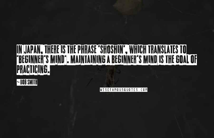 Bob Smith Quotes: In Japan, there is the phrase 'shoshin', which translates to 'beginner's mind'. Maintaining a beginner's mind is the goal of practicing.