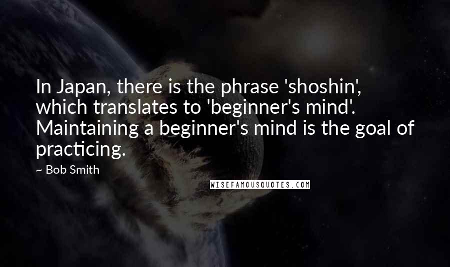 Bob Smith Quotes: In Japan, there is the phrase 'shoshin', which translates to 'beginner's mind'. Maintaining a beginner's mind is the goal of practicing.