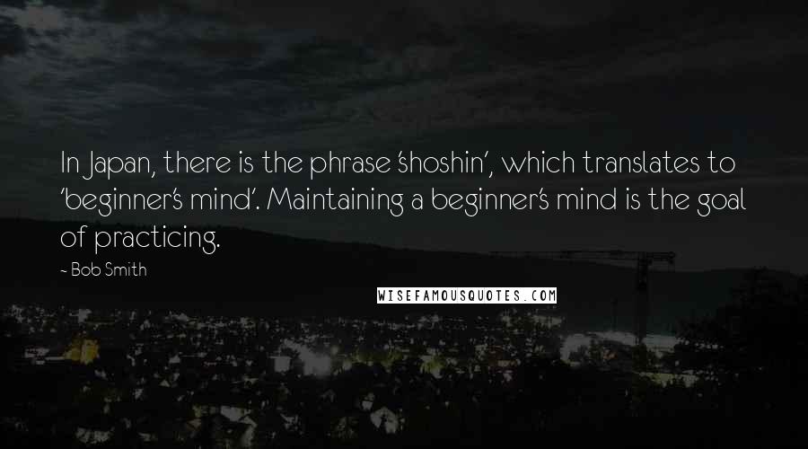 Bob Smith Quotes: In Japan, there is the phrase 'shoshin', which translates to 'beginner's mind'. Maintaining a beginner's mind is the goal of practicing.