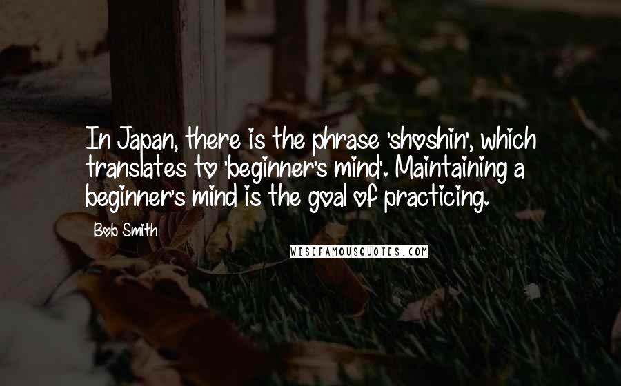 Bob Smith Quotes: In Japan, there is the phrase 'shoshin', which translates to 'beginner's mind'. Maintaining a beginner's mind is the goal of practicing.