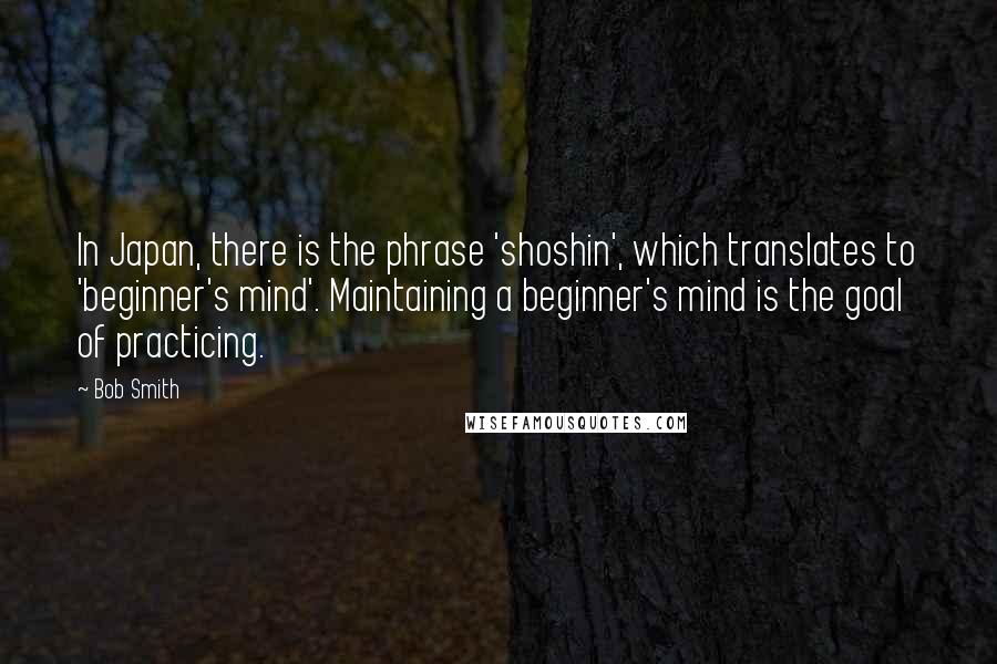 Bob Smith Quotes: In Japan, there is the phrase 'shoshin', which translates to 'beginner's mind'. Maintaining a beginner's mind is the goal of practicing.