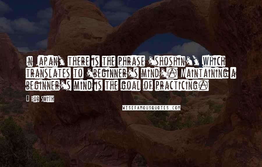 Bob Smith Quotes: In Japan, there is the phrase 'shoshin', which translates to 'beginner's mind'. Maintaining a beginner's mind is the goal of practicing.