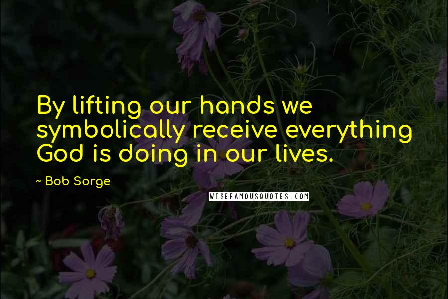 Bob Sorge Quotes: By lifting our hands we symbolically receive everything God is doing in our lives.