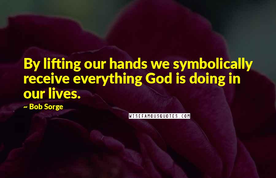 Bob Sorge Quotes: By lifting our hands we symbolically receive everything God is doing in our lives.