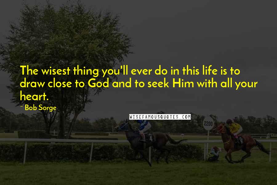 Bob Sorge Quotes: The wisest thing you'll ever do in this life is to draw close to God and to seek Him with all your heart.