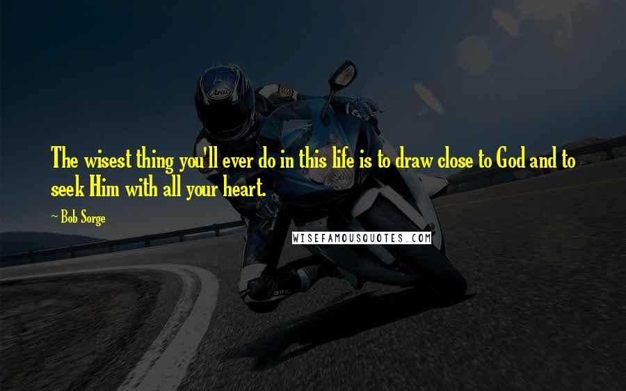 Bob Sorge Quotes: The wisest thing you'll ever do in this life is to draw close to God and to seek Him with all your heart.