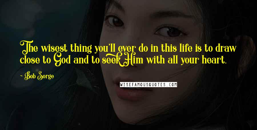 Bob Sorge Quotes: The wisest thing you'll ever do in this life is to draw close to God and to seek Him with all your heart.