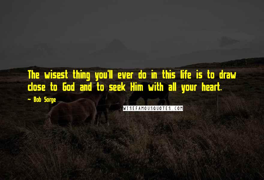 Bob Sorge Quotes: The wisest thing you'll ever do in this life is to draw close to God and to seek Him with all your heart.