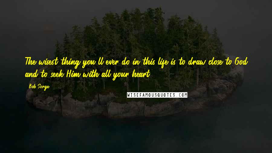 Bob Sorge Quotes: The wisest thing you'll ever do in this life is to draw close to God and to seek Him with all your heart.