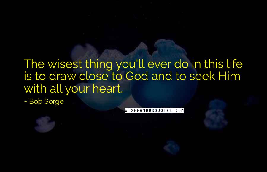 Bob Sorge Quotes: The wisest thing you'll ever do in this life is to draw close to God and to seek Him with all your heart.