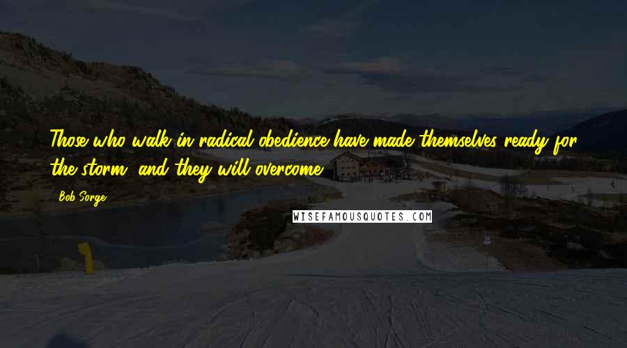 Bob Sorge Quotes: Those who walk in radical obedience have made themselves ready for the storm, and they will overcome.