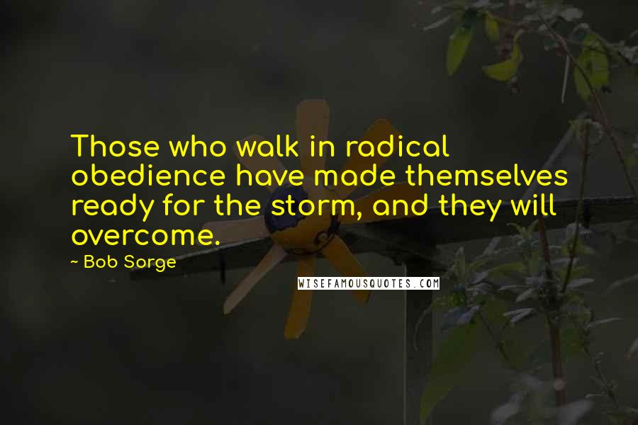 Bob Sorge Quotes: Those who walk in radical obedience have made themselves ready for the storm, and they will overcome.