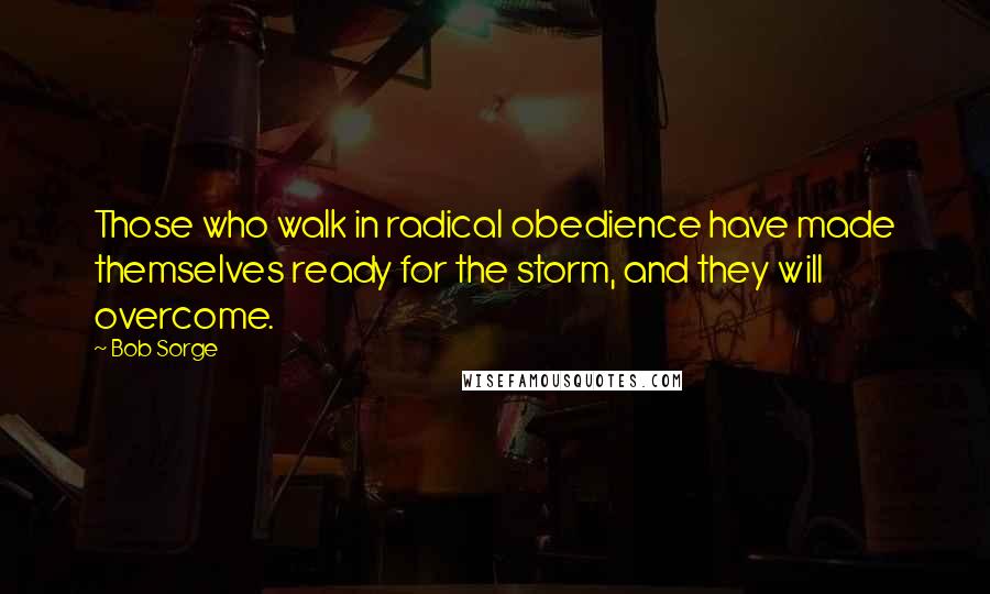 Bob Sorge Quotes: Those who walk in radical obedience have made themselves ready for the storm, and they will overcome.