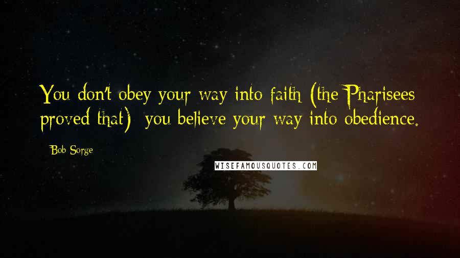 Bob Sorge Quotes: You don't obey your way into faith (the Pharisees proved that); you believe your way into obedience.