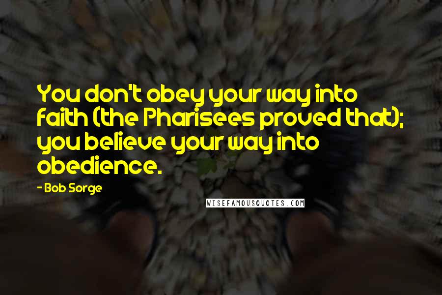 Bob Sorge Quotes: You don't obey your way into faith (the Pharisees proved that); you believe your way into obedience.