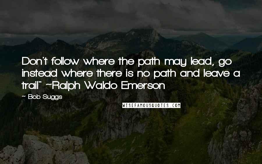 Bob Suggs Quotes: Don't follow where the path may lead, go instead where there is no path and leave a trail" ~Ralph Waldo Emerson