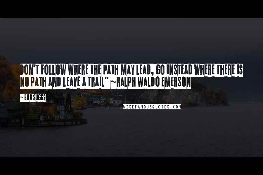 Bob Suggs Quotes: Don't follow where the path may lead, go instead where there is no path and leave a trail" ~Ralph Waldo Emerson