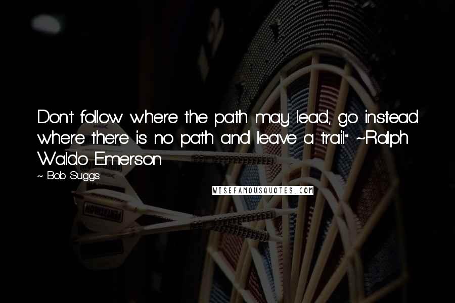 Bob Suggs Quotes: Don't follow where the path may lead, go instead where there is no path and leave a trail" ~Ralph Waldo Emerson