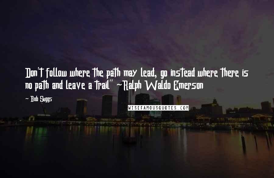 Bob Suggs Quotes: Don't follow where the path may lead, go instead where there is no path and leave a trail" ~Ralph Waldo Emerson