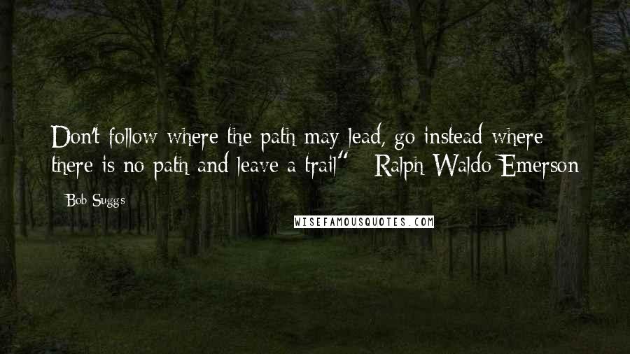 Bob Suggs Quotes: Don't follow where the path may lead, go instead where there is no path and leave a trail" ~Ralph Waldo Emerson