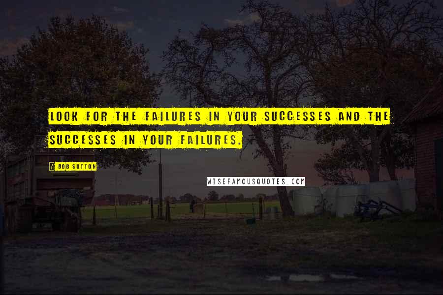 Bob Sutton Quotes: Look for the failures in your successes and the successes in your failures.