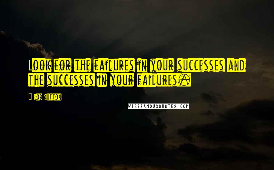 Bob Sutton Quotes: Look for the failures in your successes and the successes in your failures.