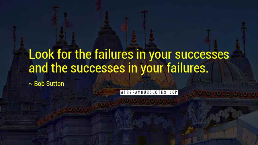 Bob Sutton Quotes: Look for the failures in your successes and the successes in your failures.