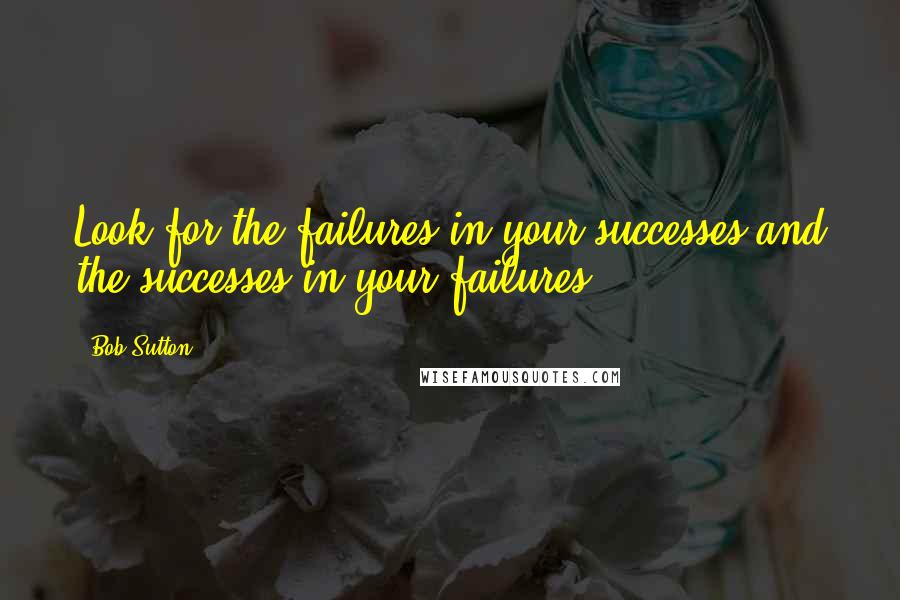 Bob Sutton Quotes: Look for the failures in your successes and the successes in your failures.