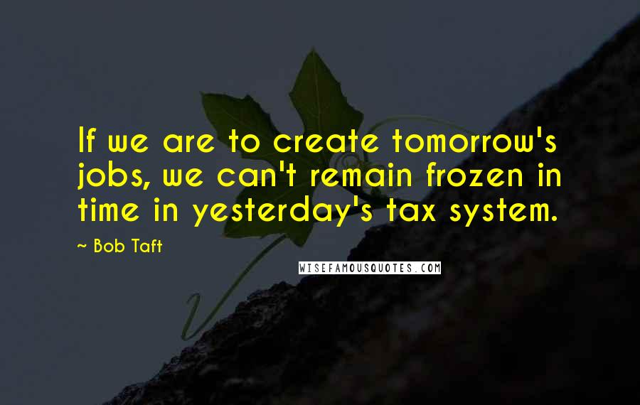 Bob Taft Quotes: If we are to create tomorrow's jobs, we can't remain frozen in time in yesterday's tax system.