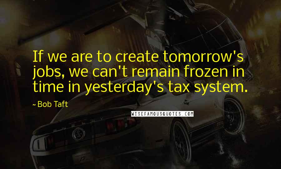 Bob Taft Quotes: If we are to create tomorrow's jobs, we can't remain frozen in time in yesterday's tax system.