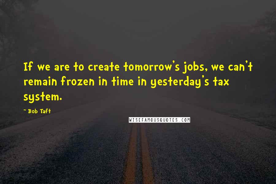 Bob Taft Quotes: If we are to create tomorrow's jobs, we can't remain frozen in time in yesterday's tax system.