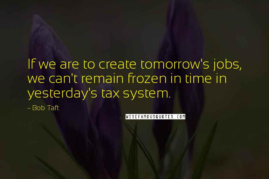 Bob Taft Quotes: If we are to create tomorrow's jobs, we can't remain frozen in time in yesterday's tax system.